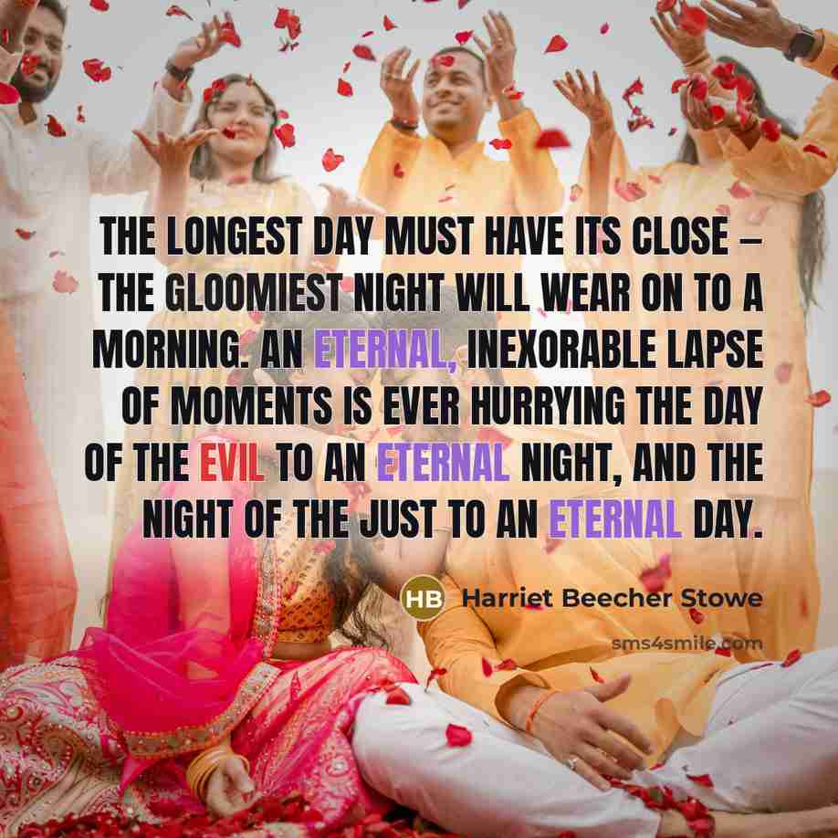 “The longest day must have its close — the gloomiest night will wear on to a morning. An eternal, inexorable lapse of moments is ever hurrying the day of the evil to an eternal night, and the night of the just to an eternal day.” quote by Harriet Beecher Stowe