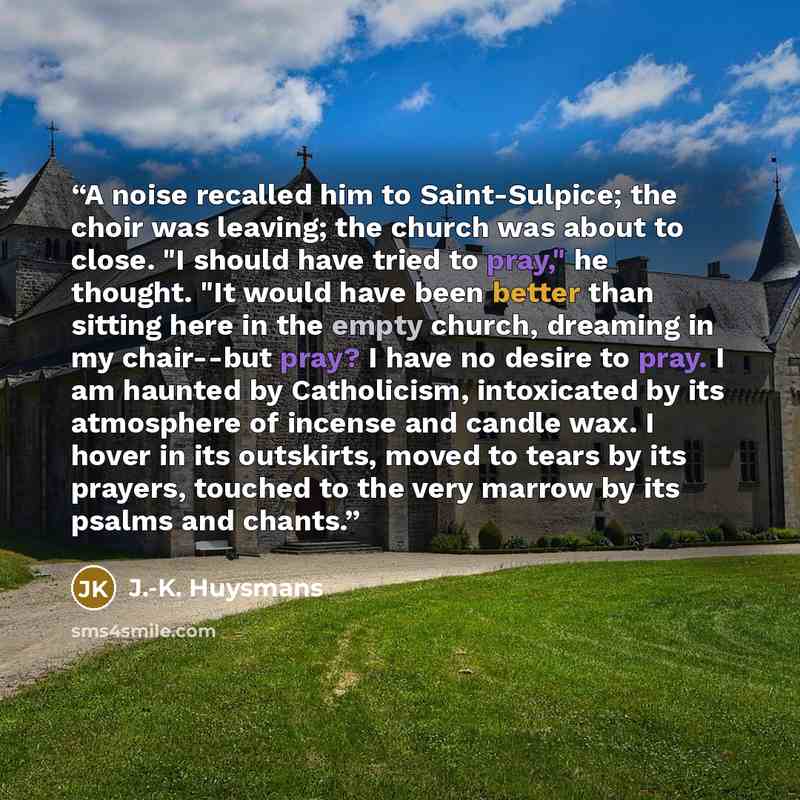“A noise recalled him to Saint-Sulpice; the choir was leaving; the church was about to close. "I should have tried to pray," he thought. "It would have been better than sitting here in the empty church, dreaming in my chair--but pray? I have no desire to pray. I am haunted by Catholicism…” quote by J.-K. Huysmans