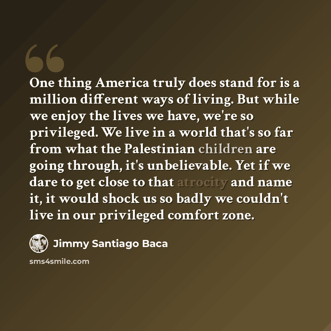 “One thing America truly does stand for is a million different ways of living. But while we enjoy the lives we have, we're so privileged. We live in a world that's so far from what the Palestinian children are going through, it's unbelievable. Yet if we dare to get close to that atrocity and name…” quote by Jimmy Santiago Baca