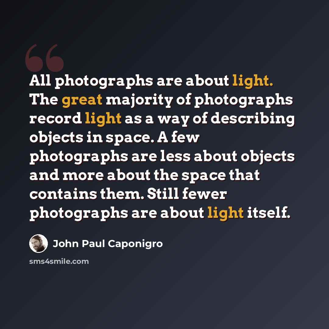 “All photographs are about light. The great majority of photographs record light as a way of describing objects in space. A few photographs are less about objects and more about the space that contains them. Still fewer photographs are about light itself.” quote by John Paul Caponigro