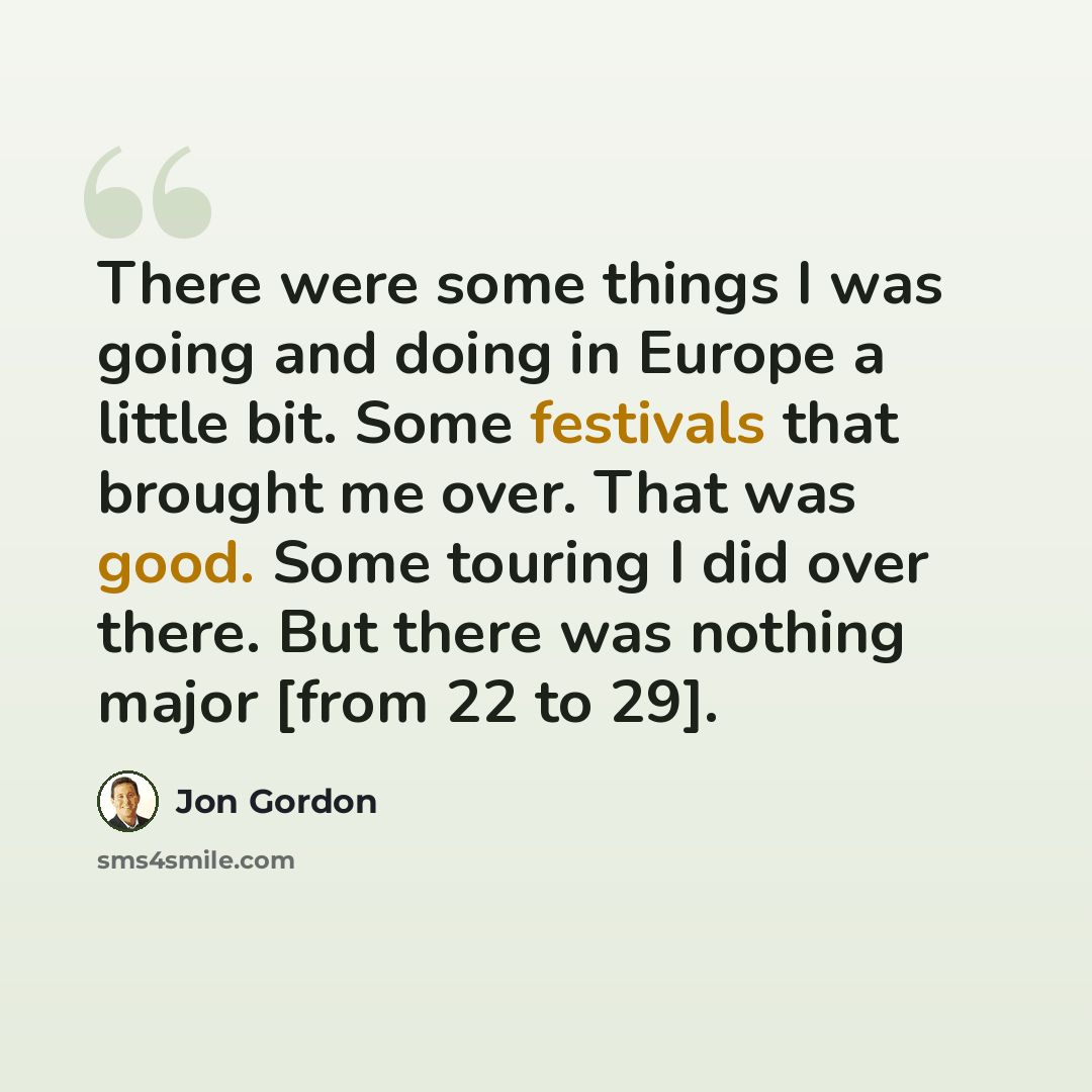 “There were some things I was going and doing in Europe a little bit. Some festivals that brought me over. That was good. Some touring I did over there. But there was nothing major [from 22 to 29].” quote by Jon Gordon