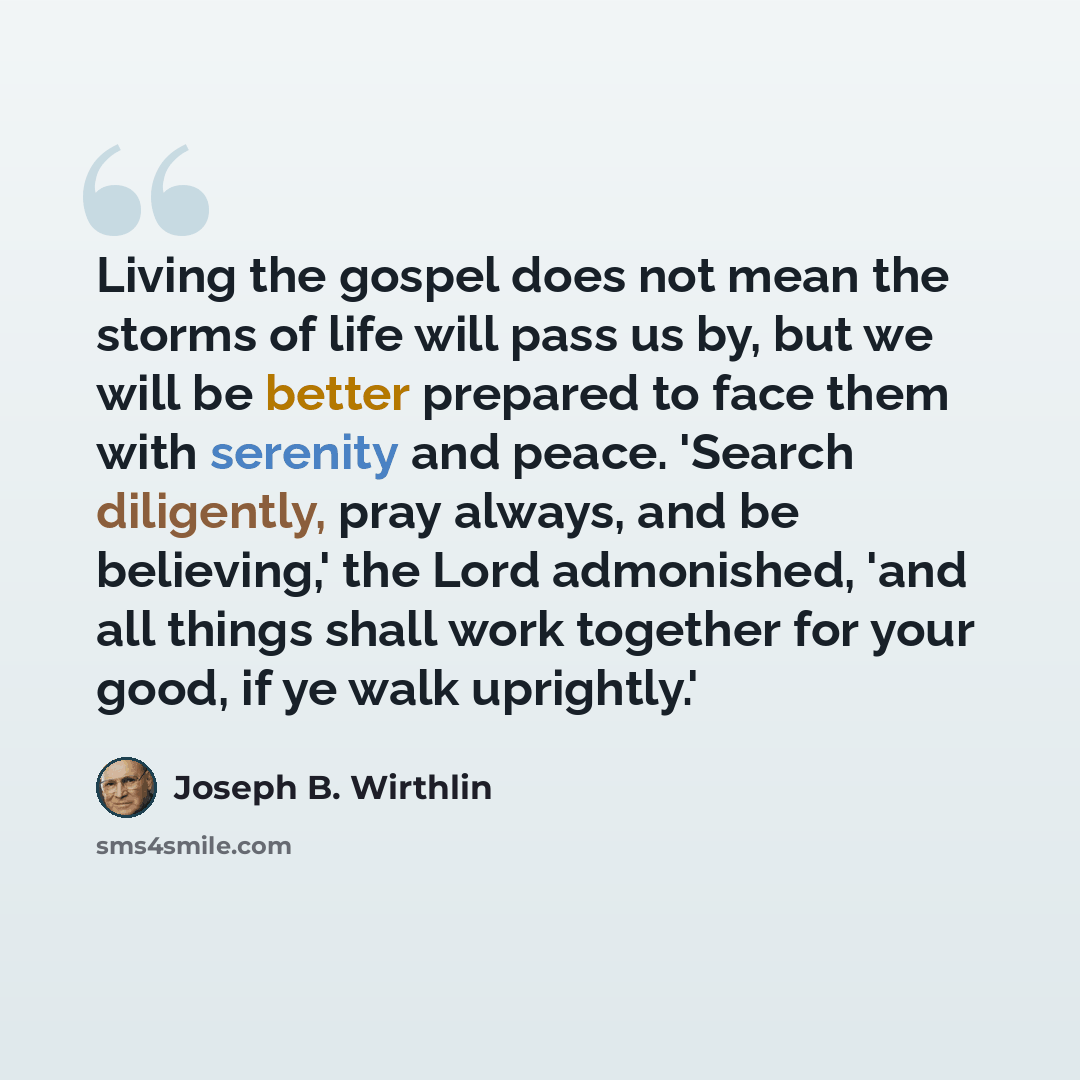 “Living the gospel does not mean the storms of life will pass us by, but we will be better prepared to face them with serenity and peace. 'Search diligently, pray always, and be believing,' the Lord admonished, 'and all things shall work together for your good, if ye walk uprightly.'” quote by Joseph B. Wirthlin