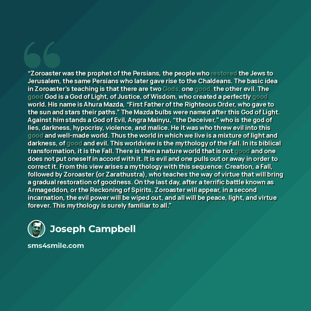 “Zoroaster was the prophet of the Persians, the people who restored the Jews to Jerusalem, the same Persians who later gave rise to the Chaldeans. The basic idea in Zoroaster’s teaching is that there are two Gods, one good, the other evil. The good God is a God of Light, of Justice, of Wisdom, who…” quote by Joseph Campbell