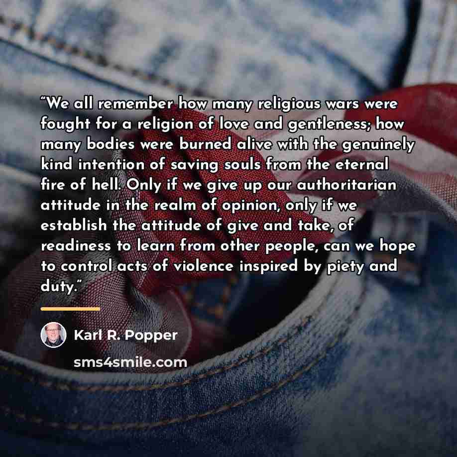 “We all remember how many religious wars were fought for a religion of love and gentleness; how many bodies were burned alive with the genuinely kind intention of saving souls from the eternal fire of hell. Only if we give up our authoritarian attitude in the realm of opinion, only if we establish…” quote by Karl R. Popper