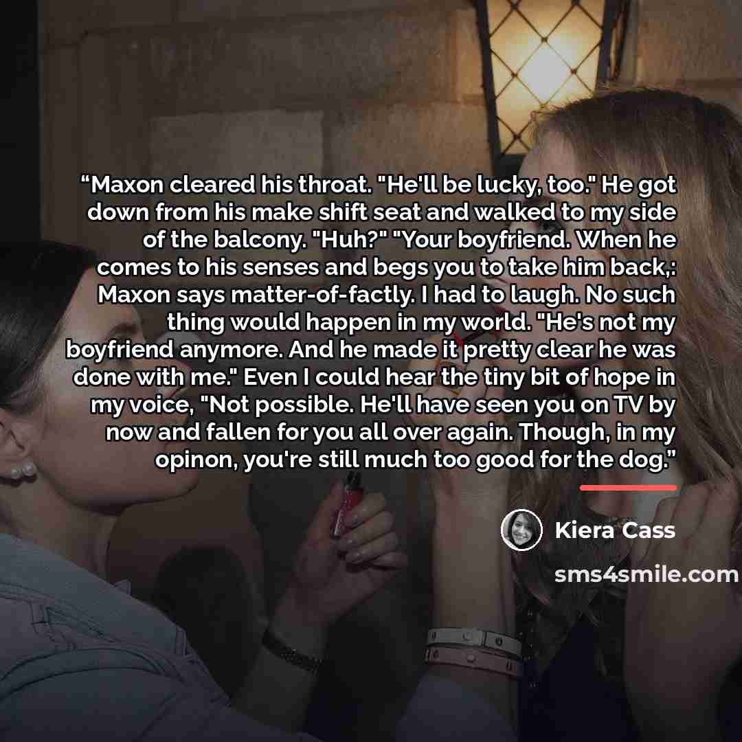 “Maxon cleared his throat. "He'll be lucky, too." He got down from his make shift seat and walked to my side of the balcony. "Huh?" "Your boyfriend. When he comes to his senses and begs you to take him back,: Maxon says matter-of-factly. I had to laugh. No such thing would happen in my world. "He's…” quote by Kiera Cass