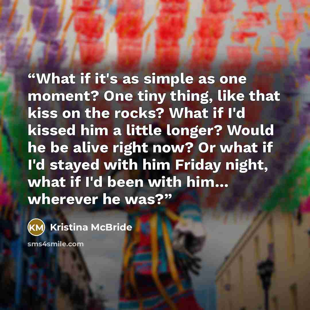 “What if it's as simple as one moment? One tiny thing, like that kiss on the rocks? What if I'd kissed him a little longer? Would he be alive right now? Or what if I'd stayed with him Friday night, what if I'd been with him… wherever he was?” quote by Kristina McBride
