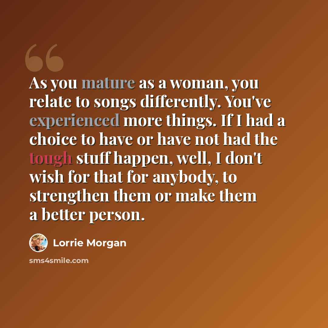 “As you mature as a woman, you relate to songs differently. You've experienced more things. If I had a choice to have or have not had the tough stuff happen, well, I don't wish for that for anybody, to strengthen them or make them a better person.” quote by Lorrie Morgan