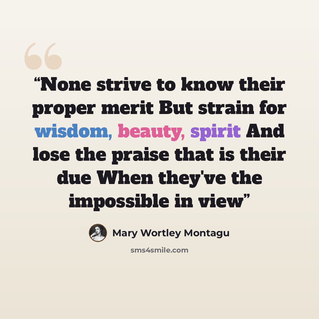 “None strive to know their proper merit But strain for wisdom, beauty, spirit And lose the praise that is their due When they've the impossible in view” quote by Mary Wortley Montagu