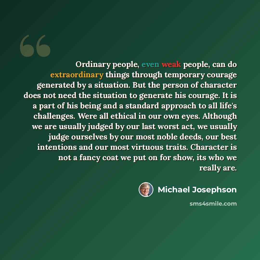 “Ordinary people, even weak people, can do extraordinary things through temporary courage generated by a situation. But the person of character does not need the situation to generate his courage. It is a part of his being and a standard approach to all life's challenges. Were all ethical in our…” quote by Michael Josephson