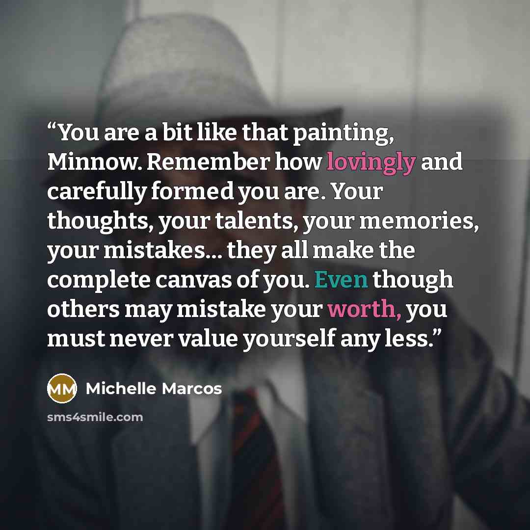 “You are a bit like that painting, Minnow. Remember how lovingly and carefully formed you are. Your thoughts, your talents, your memories, your mistakes… they all make the complete canvas of you. Even though others may mistake your worth, you must never value yourself any less.” quote by Michelle Marcos