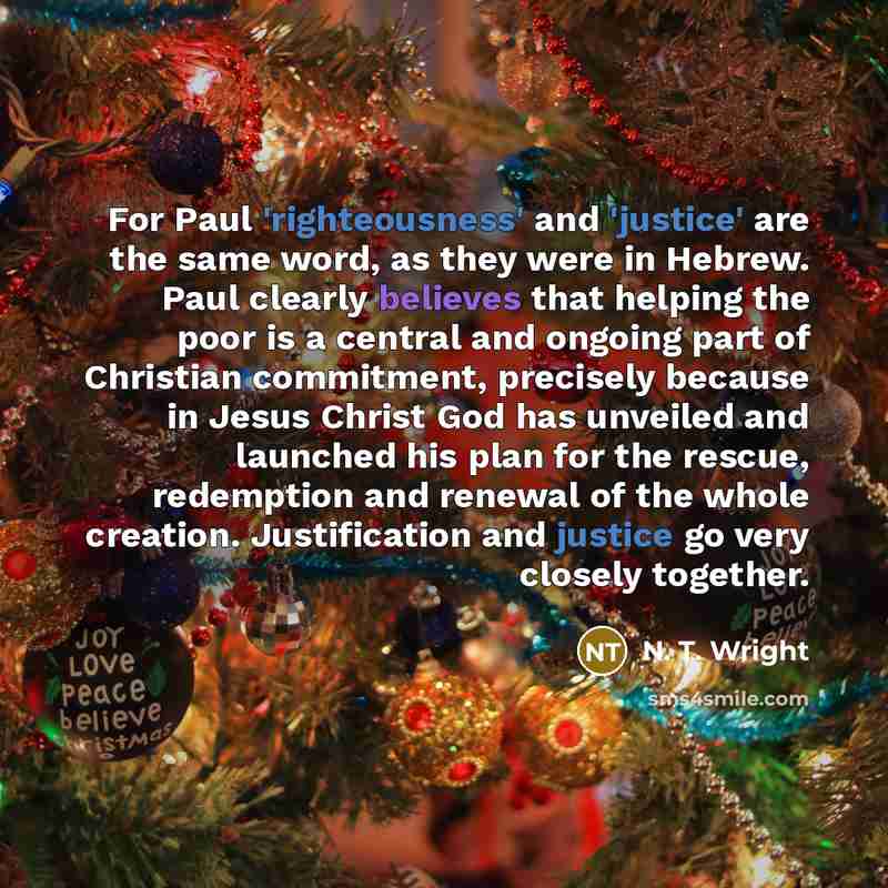 “For Paul 'righteousness' and 'justice' are the same word, as they were in Hebrew. Paul clearly believes that helping the poor is a central and ongoing part of Christian commitment, precisely because in Jesus Christ God has unveiled and launched his plan for the rescue, redemption and renewal of…” quote by N. T. Wright