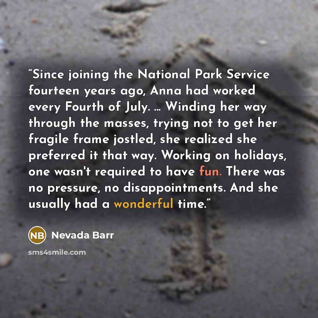 “Since joining the National Park Service fourteen years ago, Anna had worked every Fourth of July. ... Winding her way through the masses, trying not to get her fragile frame jostled, she realized she preferred it that way. Working on holidays, one wasn't required to have fun. There was no…” quote by Nevada Barr