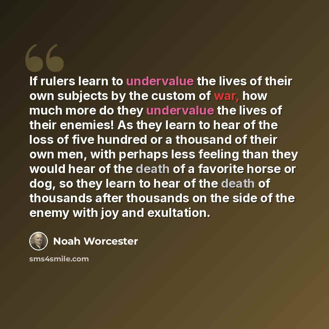 “If rulers learn to undervalue the lives of their own subjects by the custom of war, how much more do they undervalue the lives of their enemies! As they learn to hear of the loss of five hundred or a thousand of their own men, with perhaps less feeling than they would hear of the death of a…” quote by Noah Worcester