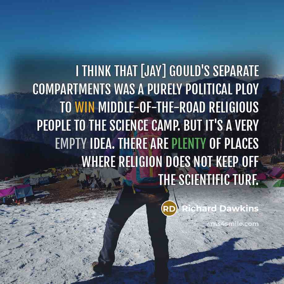 “I think that [Jay] Gould's separate compartments was a purely political ploy to win middle-of-the-road religious people to the science camp. But it's a very empty idea. There are plenty of places where religion does not keep off the scientific turf.” quote by Richard Dawkins