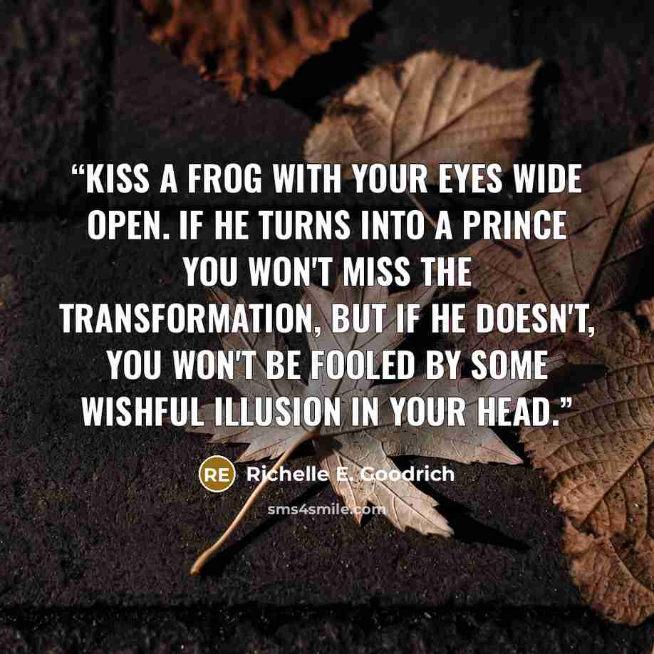 “Kiss a frog with your eyes wide open. If he turns into a prince you won't miss the transformation, but if he doesn't, you won't be fooled by some wishful illusion in your head.” quote by Richelle E. Goodrich