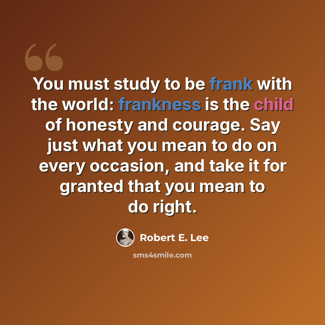 “You must study to be frank with the world: frankness is the child of honesty and courage. Say just what you mean to do on every occasion, and take it for granted that you mean to do right.” quote by Robert E. Lee