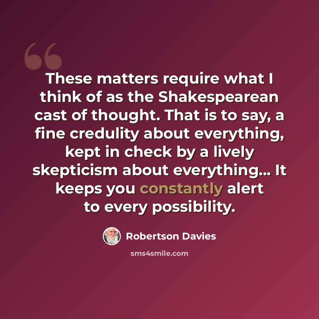 “These matters require what I think of as the Shakespearean cast of thought. That is to say, a fine credulity about everything, kept in check by a lively skepticism about everything… It keeps you constantly alert to every possibility.” quote by Robertson Davies
