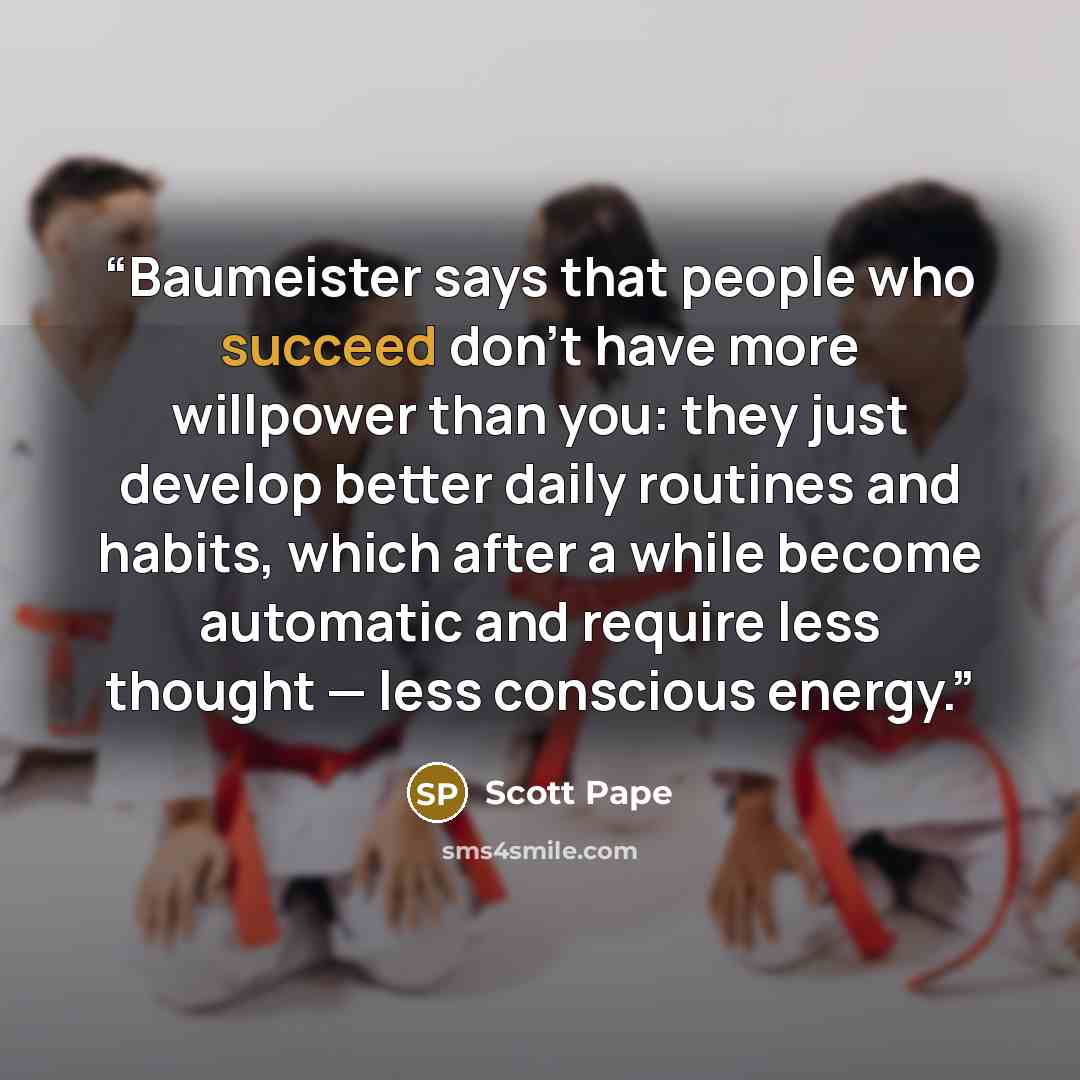 “Baumeister says that people who succeed don't have more willpower than you: they just develop better daily routines and habits, which after a while become automatic and require less thought — less conscious energy.” quote by Scott Pape
