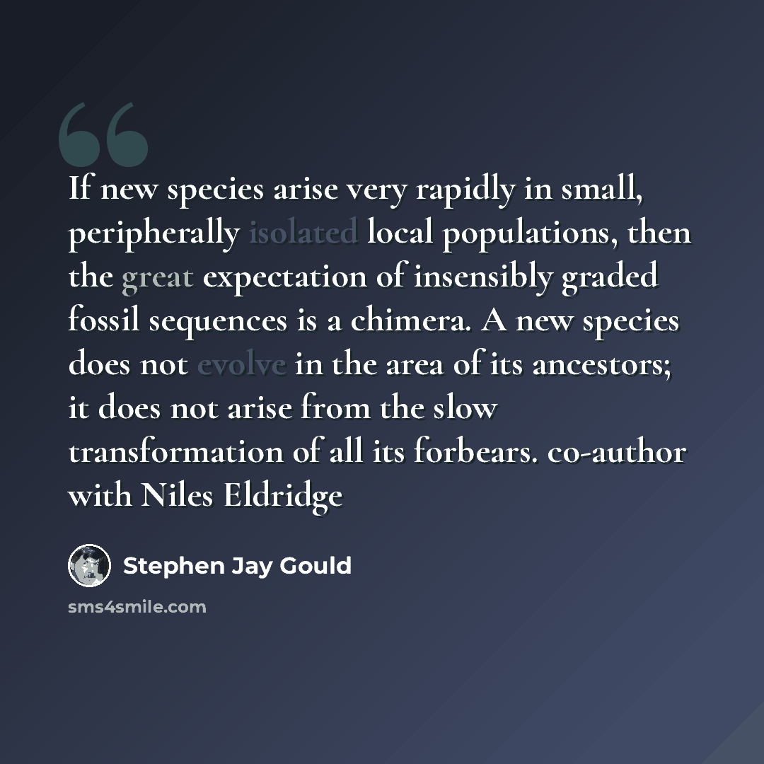 “If new species arise very rapidly in small, peripherally isolated local populations, then the great expectation of insensibly graded fossil sequences is a chimera. A new species does not evolve in the area of its ancestors; it does not arise from the slow transformation of all its forbears…” quote by Stephen Jay Gould