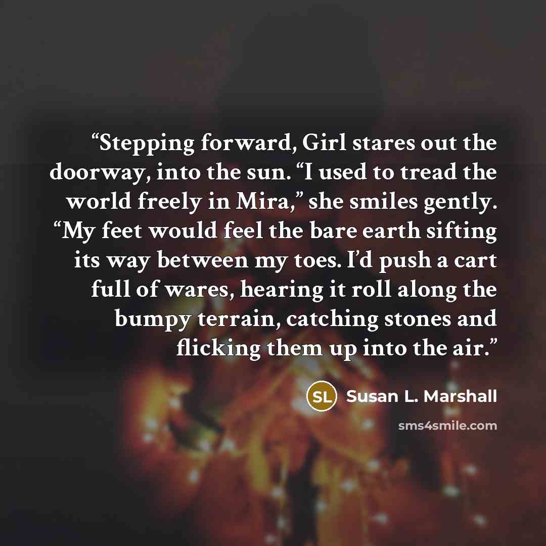“Stepping forward, Girl stares out the doorway, into the sun. “I used to tread the world freely in Mira,” she smiles gently. “My feet would feel the bare earth sifting its way between my toes. I’d push a cart full of wares, hearing it roll along the bumpy terrain, catching stones and flicking them…” quote by Susan L. Marshall