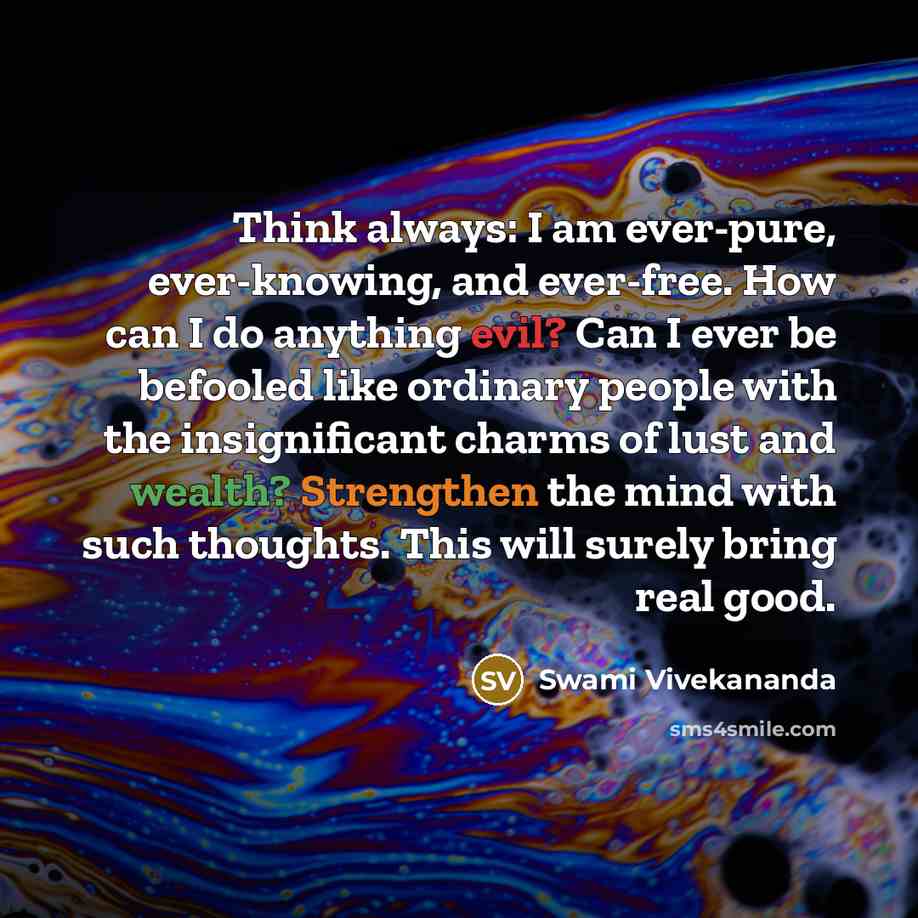 “Think always: I am ever-pure, ever-knowing, and ever-free. How can I do anything evil? Can I ever be befooled like ordinary people with the insignificant charms of lust and wealth? Strengthen the mind with such thoughts. This will surely bring real good.” quote by Swami Vivekananda