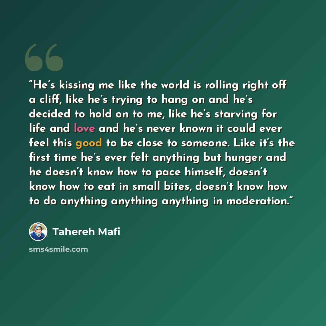 “He’s kissing me like the world is rolling right off a cliff, like he’s trying to hang on and he’s decided to hold on to me, like he’s starving for life and love and he’s never known it could ever feel this good to be close to someone. Like it’s the first time he’s ever felt anything but hunger and…” quote by Tahereh Mafi