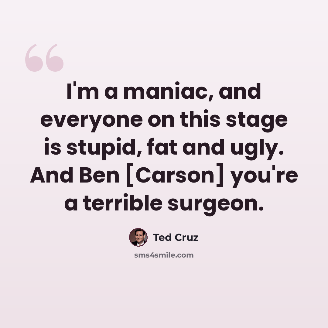 “I'm a maniac, and everyone on this stage is stupid, fat and ugly. And Ben [Carson] you're a terrible surgeon.” quote by Ted Cruz
