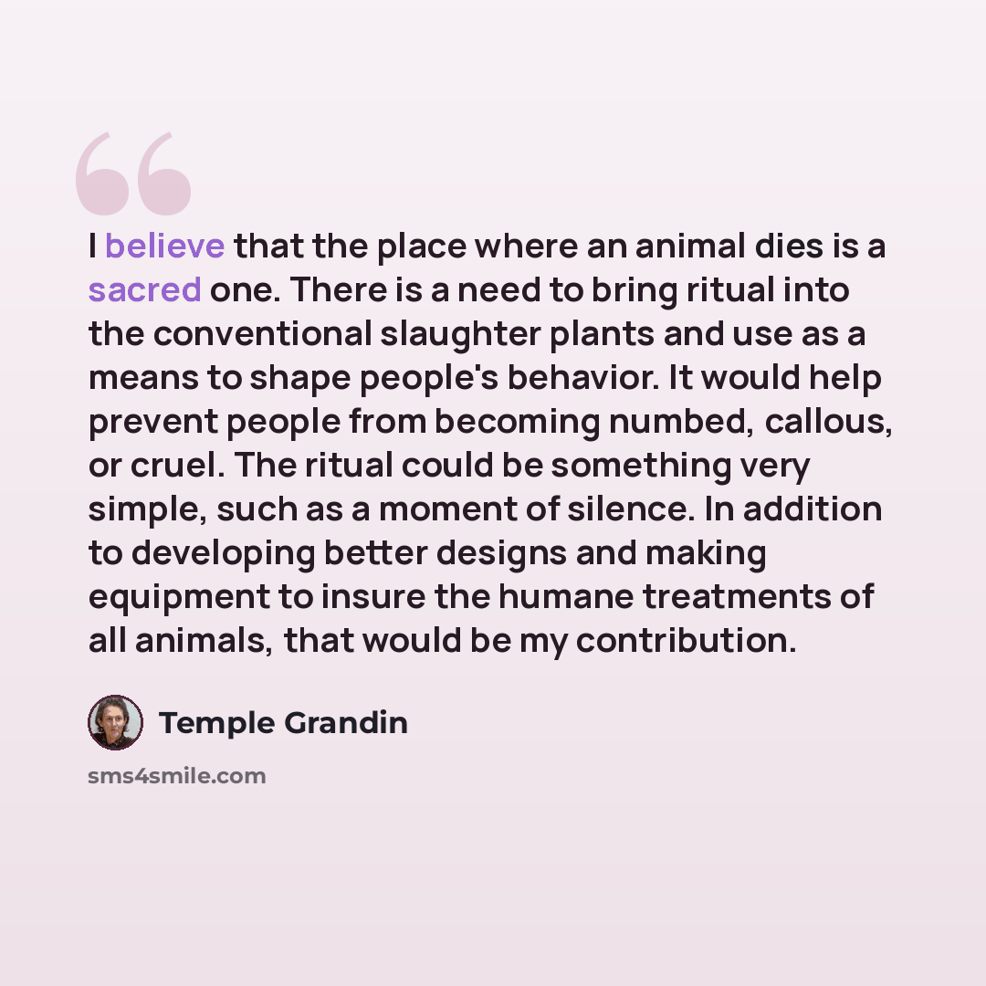 “I believe that the place where an animal dies is a sacred one. There is a need to bring ritual into the conventional slaughter plants and use as a means to shape people's behavior. It would help prevent people from becoming numbed, callous, or cruel. The ritual could be something very simple, such…” quote by Temple Grandin