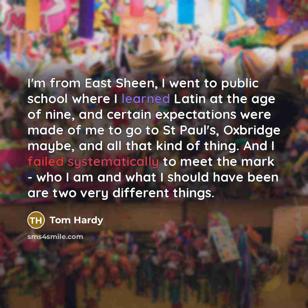 “I'm from East Sheen, I went to public school where I learned Latin at the age of nine, and certain expectations were made of me to go to St Paul's, Oxbridge maybe, and all that kind of thing. And I failed systematically to meet the mark - who I am and what I should have been are two very different…” quote by Tom Hardy