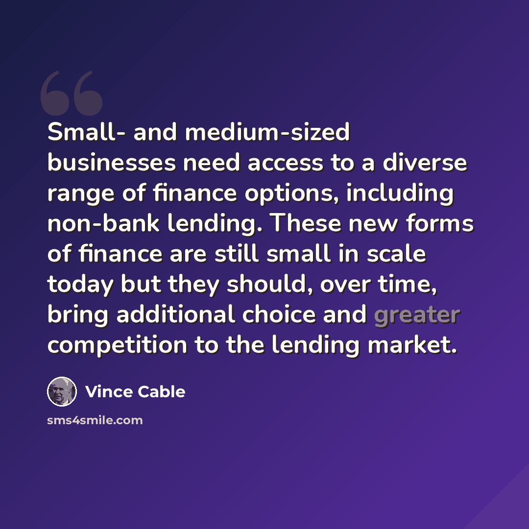 “Small- and medium-sized businesses need access to a diverse range of finance options, including non-bank lending. These new forms of finance are still small in scale today but they should, over time, bring additional choice and greater competition to the lending market.” quote by Vince Cable