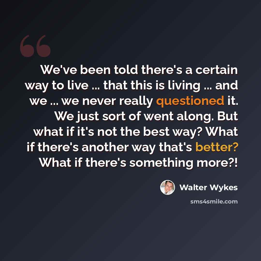 “We've been told there's a certain way to live ... that this is living ... and we ... we never really questioned it. We just sort of went along. But what if it's not the best way? What if there's another way that's better? What if there's something more?!” quote by WALTER WYKES