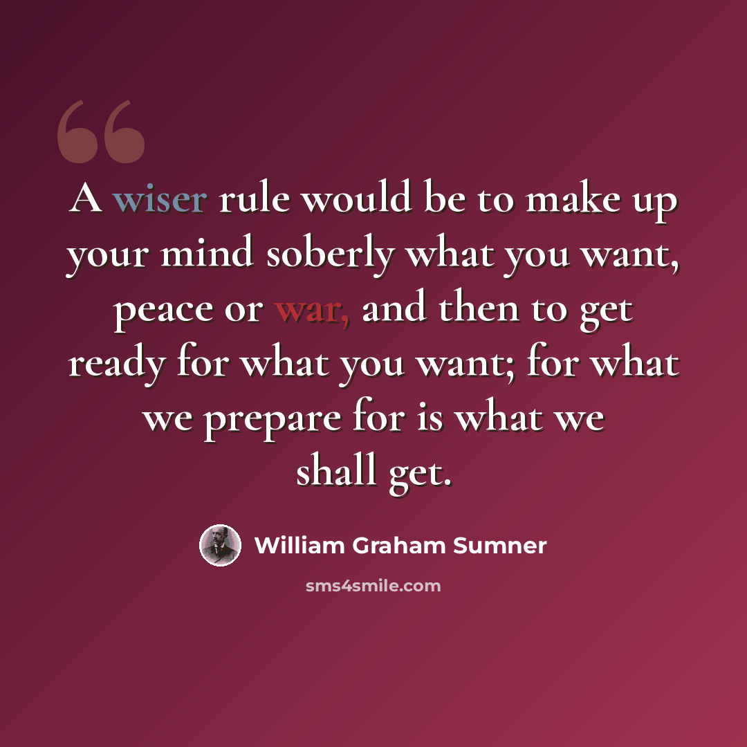 “A wiser rule would be to make up your mind soberly what you want, peace or war, and then to get ready for what you want; for what we prepare for is what we shall get.” quote by William Graham Sumner