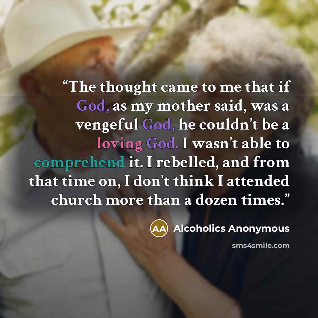 “The thought came to me that if God, as my mother said, was a vengeful God, he couldn’t be a loving God. I wasn’t able to comprehend it. I rebelled, and from that time on, I don’t think I attended church more than a dozen times.” quote by Alcoholics Anonymous