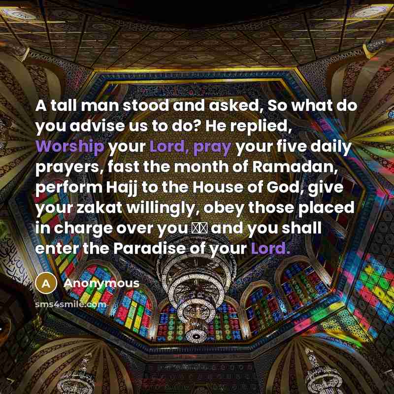 “A tall man stood and asked, So what do you advise us to do? He replied, Worship your Lord, pray your five daily prayers, fast the month of Ramadan, perform Hajj to the House of God, give your zakat willingly, obey those placed in charge over you ̢̈ and you shall enter the Paradise of your Lord.” quote by Anonymous