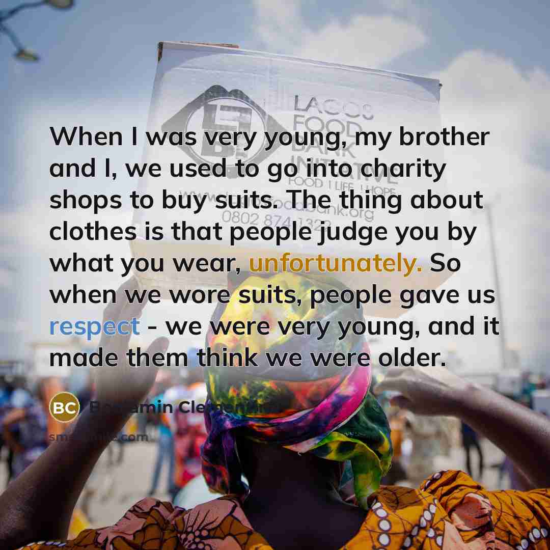 “When I was very young, my brother and I, we used to go into charity shops to buy suits. The thing about clothes is that people judge you by what you wear, unfortunately. So when we wore suits, people gave us respect - we were very young, and it made them think we were older.” quote by Benjamin Clementine