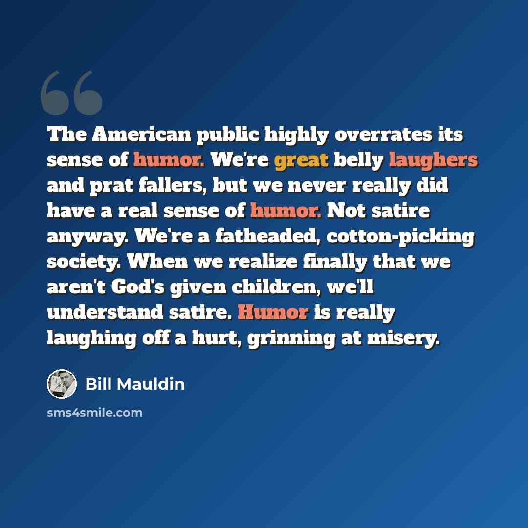 “The American public highly overrates its sense of humor. We're great belly laughers and prat fallers, but we never really did have a real sense of humor. Not satire anyway. We're a fatheaded, cotton-picking society. When we realize finally that we aren't God's given children, we'll understand…” quote by Bill Mauldin