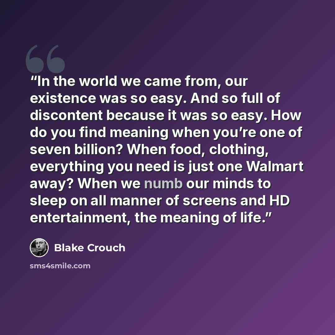 “In the world we came from, our existence was so easy. And so full of discontent because it was so easy. How do you find meaning when you’re one of seven billion? When food, clothing, everything you need is just one Walmart away? When we numb our minds to sleep on all manner of screens and HD…” quote by Blake Crouch
