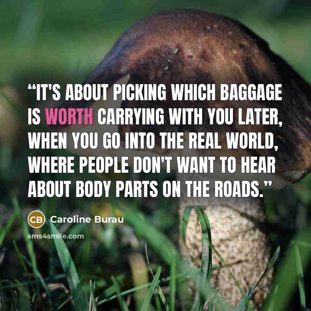 “It's about picking which baggage is worth carrying with you later, when you go into the real world, where people don't want to hear about body parts on the roads.” quote by Caroline Burau