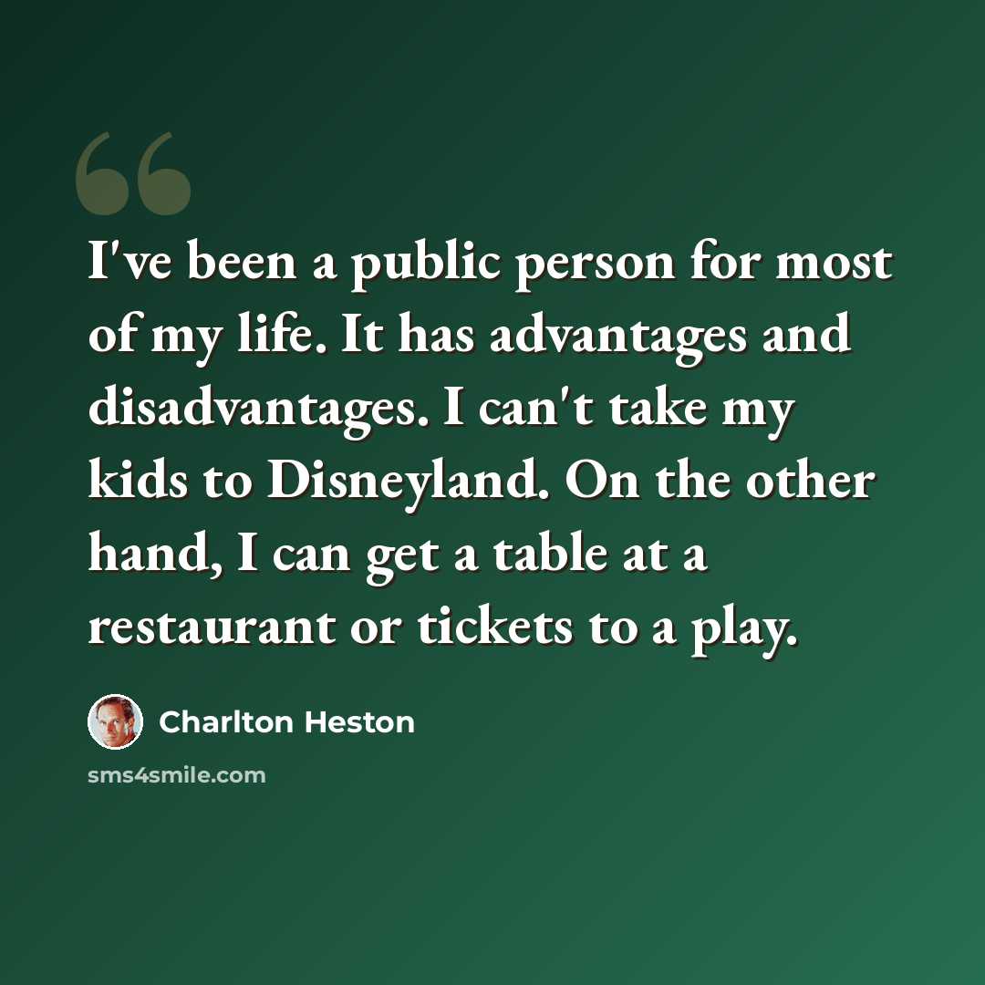 “I've been a public person for most of my life. It has advantages and disadvantages. I can't take my kids to Disneyland. On the other hand, I can get a table at a restaurant or tickets to a play.” quote by Charlton Heston