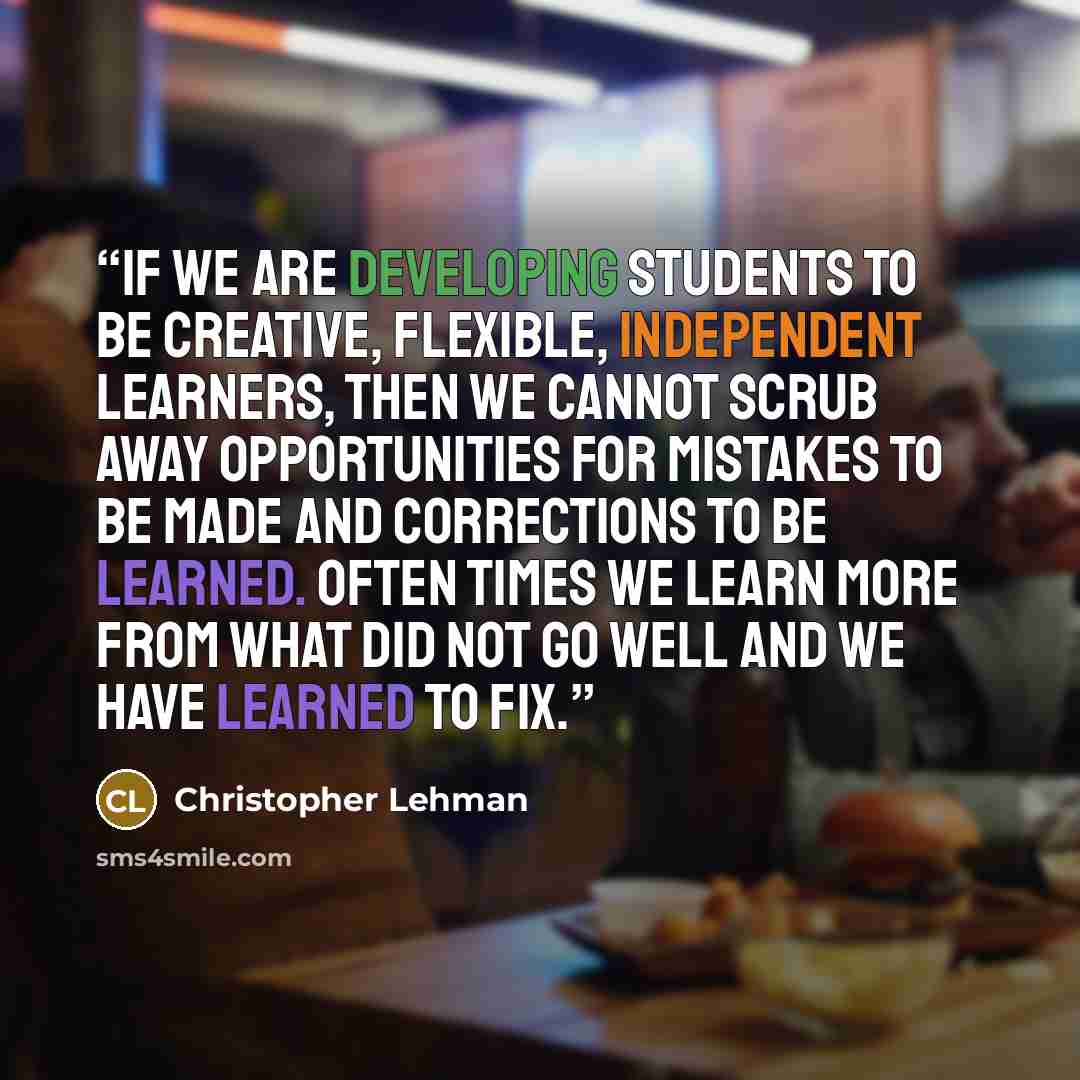 “If we are developing students to be creative, flexible, independent learners, then we cannot scrub away opportunities for mistakes to be made and corrections to be learned. Often times we learn more from what did not go well and we have learned to fix.” quote by Christopher Lehman