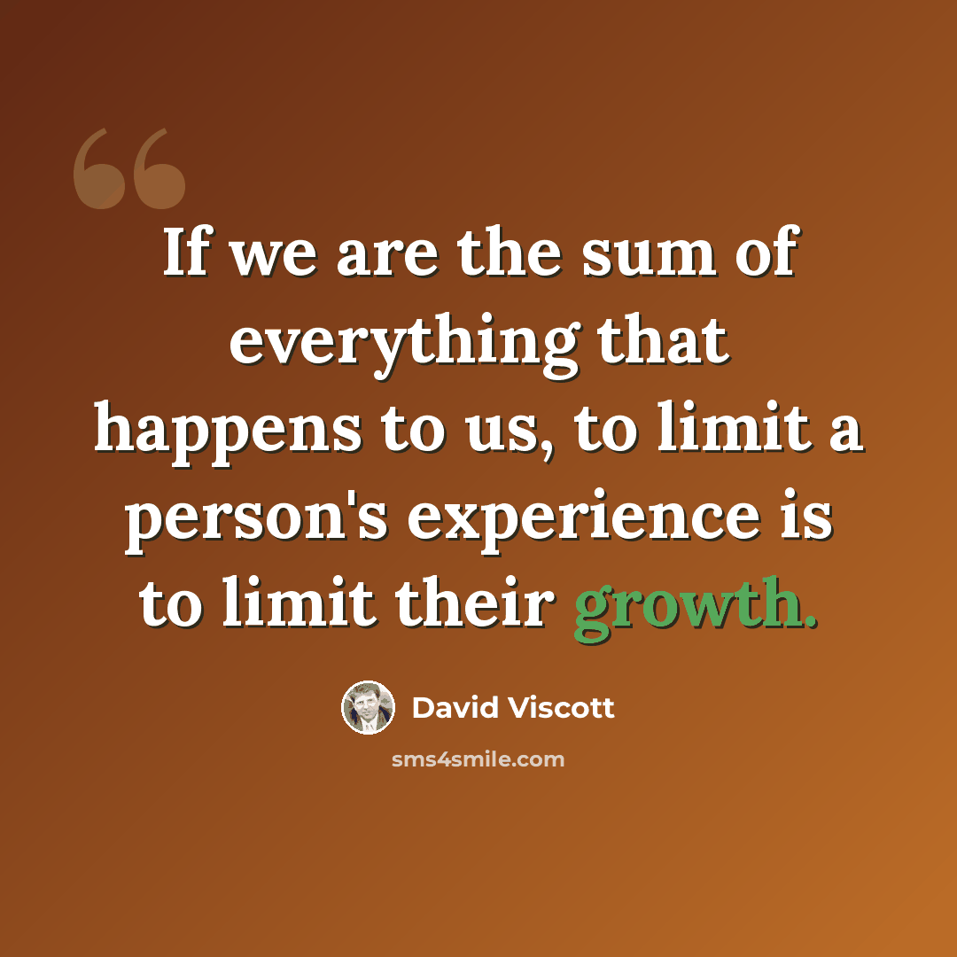 “If we are the sum of everything that happens to us, to limit a person's experience is to limit their growth.” quote by David Viscott