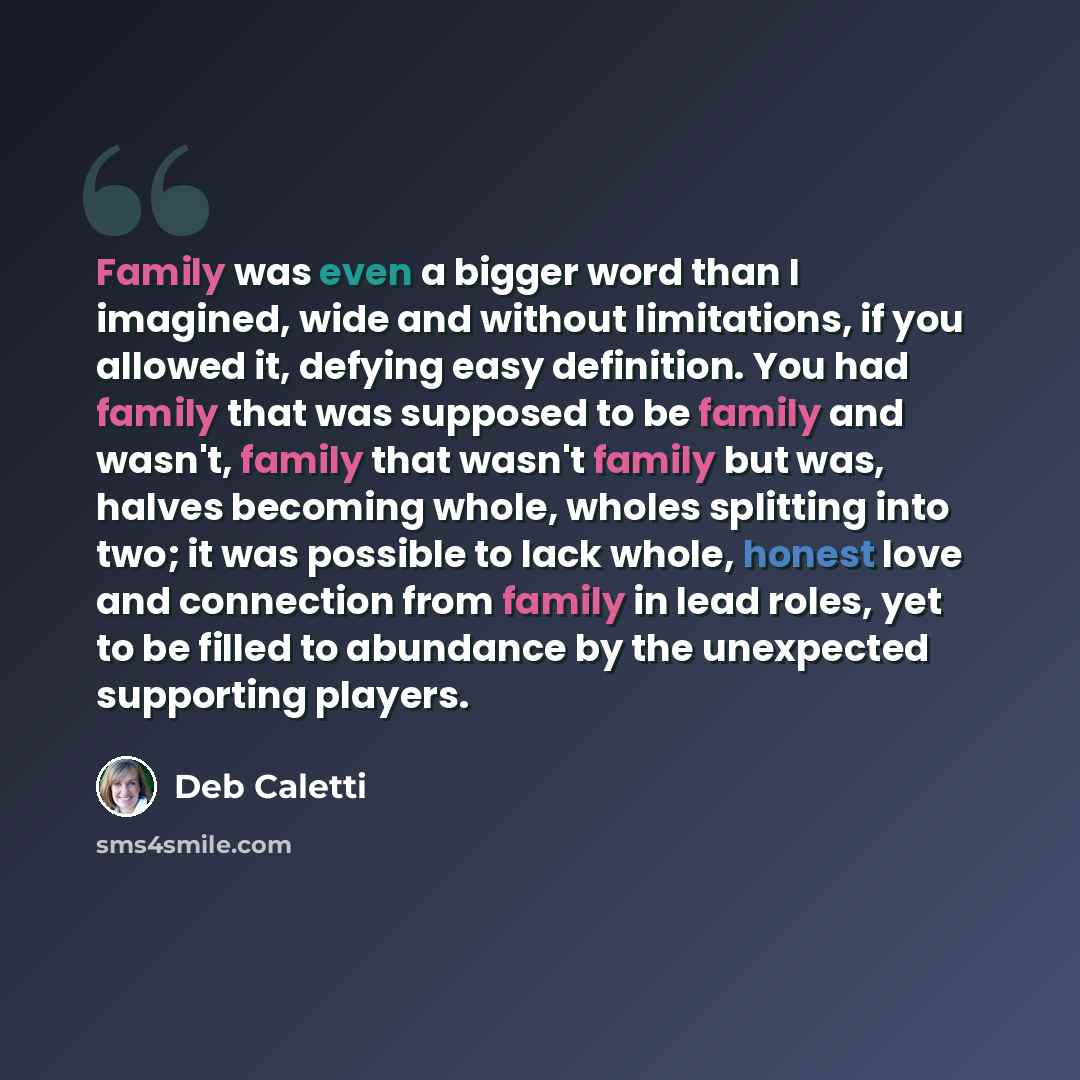 “Family was even a bigger word than I imagined, wide and without limitations, if you allowed it, defying easy definition. You had family that was supposed to be family and wasn't, family that wasn't family but was, halves becoming whole, wholes splitting into two; it was possible to lack whole…” quote by Deb Caletti