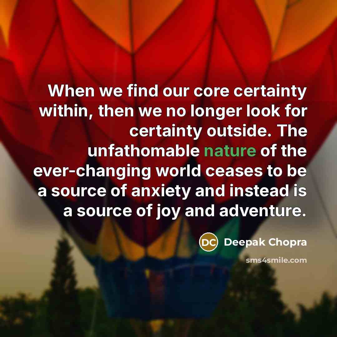 “When we find our core certainty within, then we no longer look for certainty outside. The unfathomable nature of the ever-changing world ceases to be a source of anxiety and instead is a source of joy and adventure.” quote by Deepak Chopra