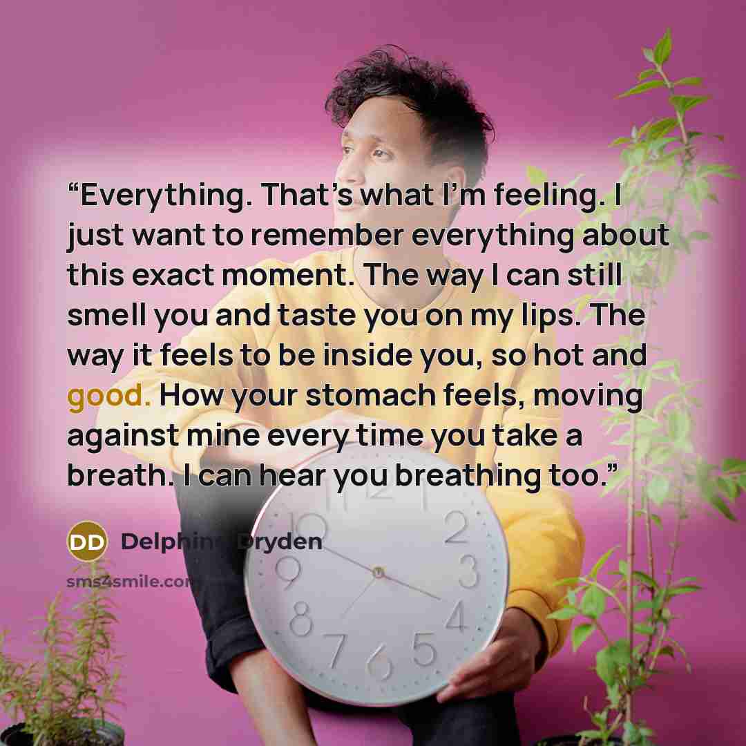 “Everything. That’s what I’m feeling. I just want to remember everything about this exact moment. The way I can still smell you and taste you on my lips. The way it feels to be inside you, so hot and good. How your stomach feels, moving against mine every time you take a breath. I can hear you…” quote by Delphine Dryden