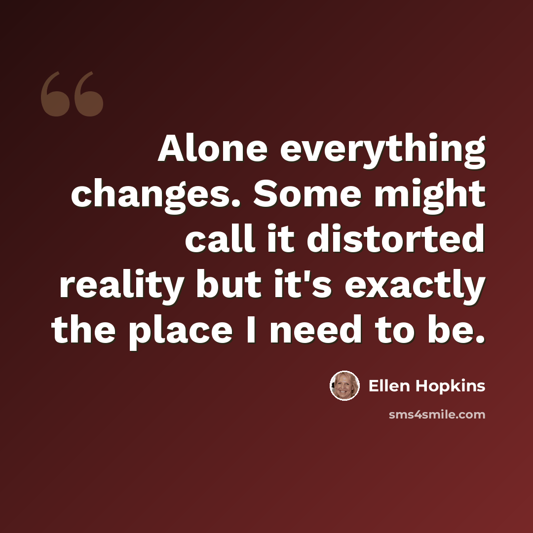 “Alone everything changes. Some might call it distorted reality but it's exactly the place I need to be.” quote by Ellen Hopkins