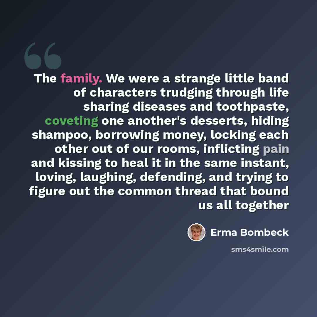 “The family. We were a strange little band of characters trudging through life sharing diseases and toothpaste, coveting one another's desserts, hiding shampoo, borrowing money, locking each other out of our rooms, inflicting pain and kissing to heal it in the same instant, loving, laughing…” quote by Erma Bombeck