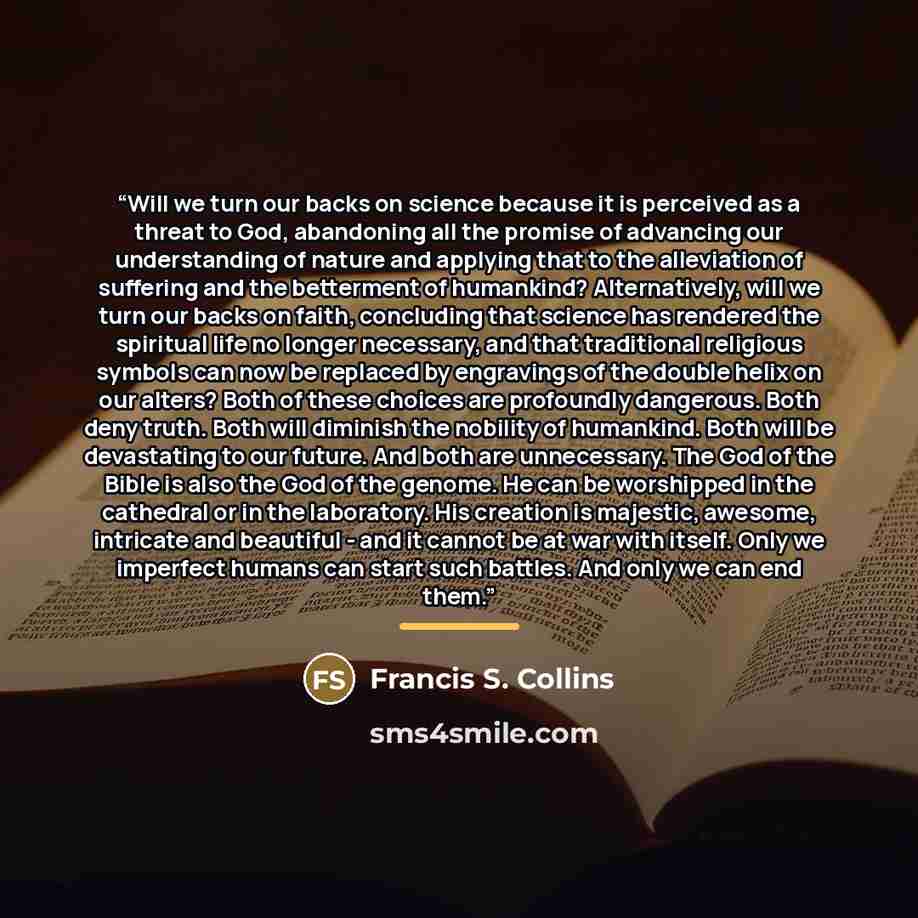 “Will we turn our backs on science because it is perceived as a threat to God, abandoning all the promise of advancing our understanding of nature and applying that to the alleviation of suffering and the betterment of humankind? Alternatively, will we turn our backs on faith, concluding that…” quote by Francis S. Collins