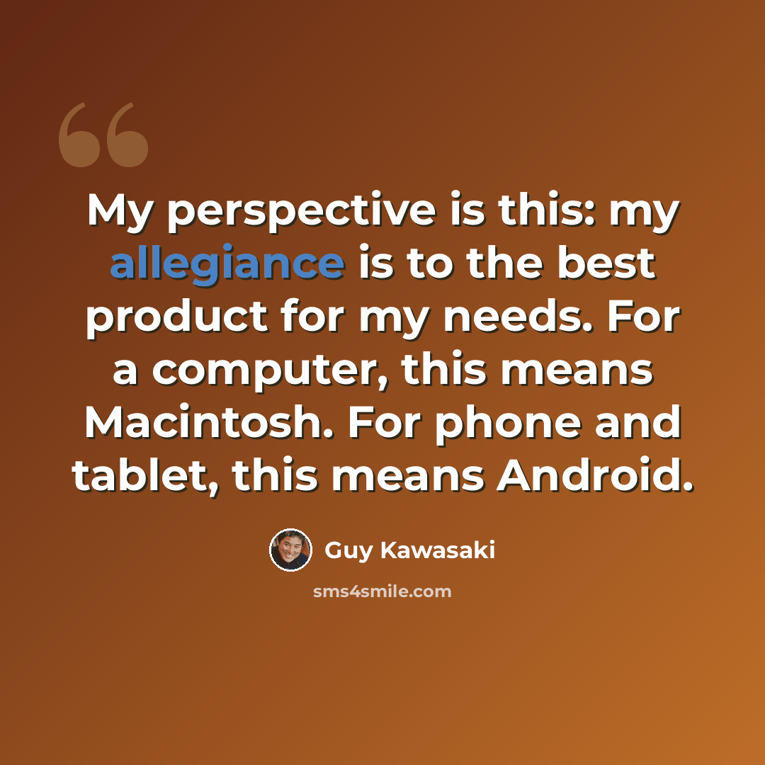 “My perspective is this: my allegiance is to the best product for my needs. For a computer, this means Macintosh. For phone and tablet, this means Android.” quote by Guy Kawasaki