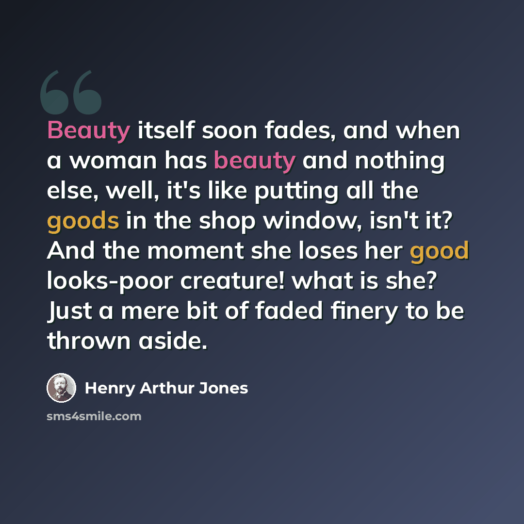 “Beauty itself soon fades, and when a woman has beauty and nothing else, well, it's like putting all the goods in the shop window, isn't it? And the moment she loses her good looks-poor creature! what is she? Just a mere bit of faded finery to be thrown aside.” quote by Henry Arthur Jones