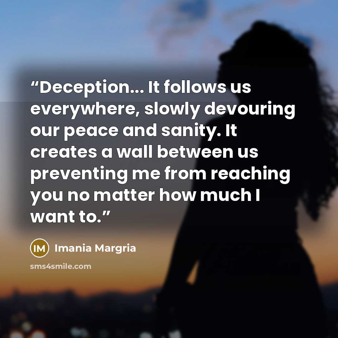 “Deception... It follows us everywhere, slowly devouring our peace and sanity. It creates a wall between us preventing me from reaching you no matter how much I want to.” quote by Imania Margria